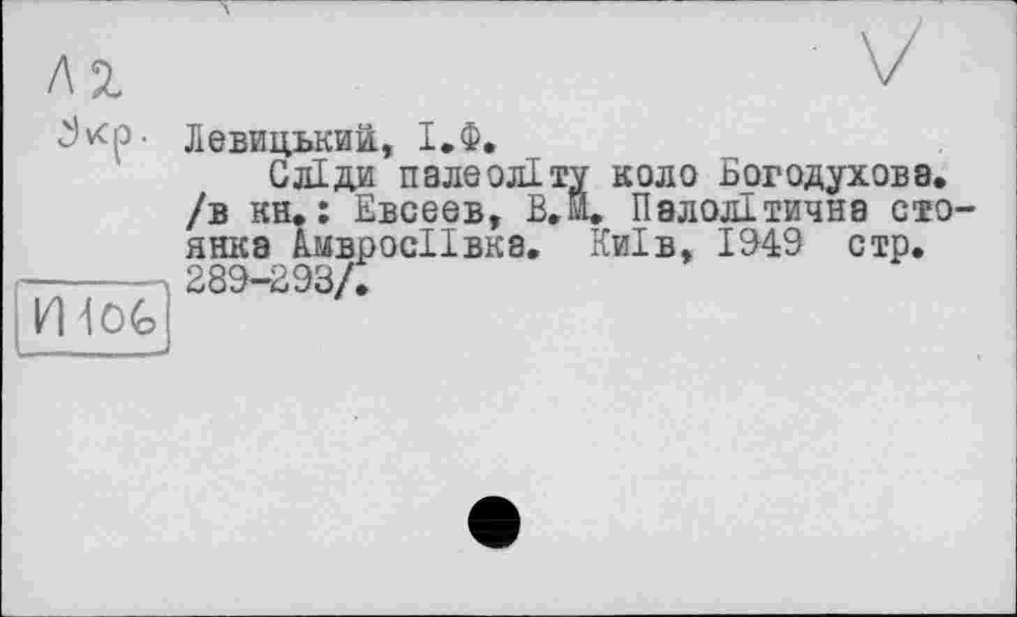 ﻿vcp .
И 4 OG
Левицький, І.Ф.
Сліди палеоліту коло Богодухова, /в кн. : Евсеев, В.м. Палолітична сто янка ЛмвросІІвка. Київ, 1949 стр. 289-293/.